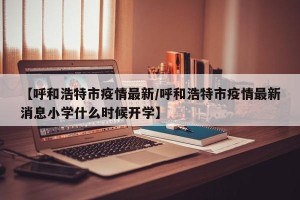 【呼和浩特市疫情最新/呼和浩特市疫情最新消息小学什么时候开学】