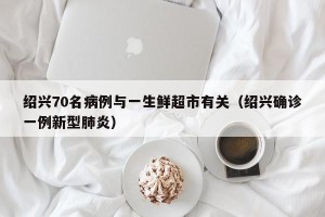 绍兴70名病例与一生鲜超市有关（绍兴确诊一例新型肺炎）
