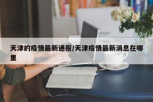 天津的疫情最新通报/天津疫情最新消息在哪里