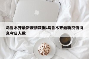 乌鲁木齐最新疫情数据:乌鲁木齐最新疫情消息今日人数