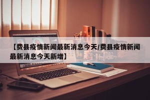 【费县疫情新闻最新消息今天/费县疫情新闻最新消息今天新增】