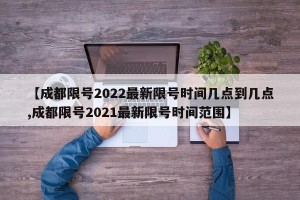 【成都限号2022最新限号时间几点到几点,成都限号2021最新限号时间范围】