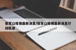 张家口疫情最新消息/张家口疫情最新消息行动轨迹