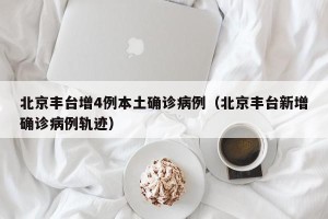 北京丰台增4例本土确诊病例（北京丰台新增确诊病例轨迹）