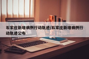 石家庄新增病例行动轨迹/石家庄新增病例行动轨迹公布