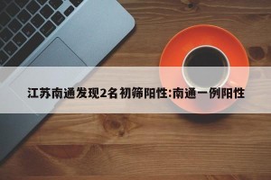 江苏南通发现2名初筛阳性:南通一例阳性