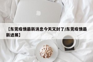 【东莞疫情最新消息今天又封了/东莞疫情最新进展】