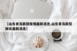 【山东青岛新冠疫情最新消息,山东青岛新型肺炎最新消息】