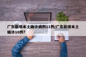 广东新增本土确诊病例11例/广东新增本土确诊10例?